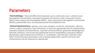 Parameters
Haematology : Total and differential leukocyte count, erythrocyte count, platelet count,
haemoglobin concentration, haematocrit (packed cell volume), mean corpuscular volume
(MCV), mean corpuscular haemoglobin (MCH), mean corpuscular haemoglobin concentration
(MCHC), prothrombin time, and activated partial thromboplastin time
Clinical biochemistry : glucose, urea (urea nitrogen), creatinine, total protein, albumin,
calcium, sodium, potassium, total cholesterol, at least two appropriate tests for hepatocellular
evaluation (alanine aminotransferase, aspartate aminotransferase, glutamate dehydrogenase,
total bile acids)(31), and at least two appropriate tests for hepatobiliary evaluation (alkaline
phosphatase, gamma glutamyl transferase, 5'-nucleotidase, total bilirubin, total bile acids)
Other clinical chemistry parameters such as fasting triglycerides, specific hormones and
cholinesterase may be measured as appropriate,
 