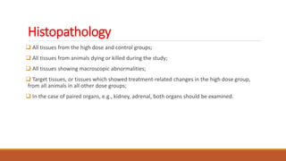 Histopathology
 All tissues from the high dose and control groups;
 All tissues from animals dying or killed during the study;
 All tissues showing macroscopic abnormalities;
 Target tissues, or tissues which showed treatment-related changes in the high dose group,
from all animals in all other dose groups;
 In the case of paired organs, e.g., kidney, adrenal, both organs should be examined.
 