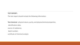 TEST REPORT :
The test report should include the following information:
Test chemical: physical nature, purity, and physicochemical properties;
identification data;
source of substance;
batch number;
certificate of chemical analysis
 