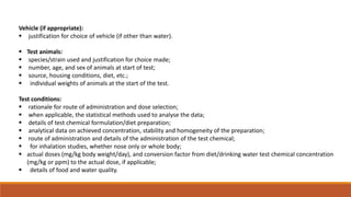 Vehicle (if appropriate):
 justification for choice of vehicle (if other than water).
 Test animals:
 species/strain used and justification for choice made;
 number, age, and sex of animals at start of test;
 source, housing conditions, diet, etc.;
 individual weights of animals at the start of the test.
Test conditions:
 rationale for route of administration and dose selection;
 when applicable, the statistical methods used to analyse the data;
 details of test chemical formulation/diet preparation;
 analytical data on achieved concentration, stability and homogeneity of the preparation;
 route of administration and details of the administration of the test chemical;
 for inhalation studies, whether nose only or whole body;
 actual doses (mg/kg body weight/day), and conversion factor from diet/drinking water test chemical concentration
(mg/kg or ppm) to the actual dose, if applicable;
 details of food and water quality.
 