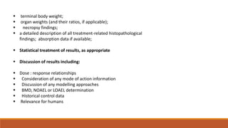  terminal body weight;
 organ weights (and their ratios, if applicable);
 necropsy findings;
 a detailed description of all treatment-related histopathological
findings; absorption data if available;
 Statistical treatment of results, as appropriate
 Discussion of results including:
 Dose : response relationships
 Consideration of any mode of action information
 Discussion of any modelling approaches
 BMD, NOAEL or LOAEL determination
 Historical control data
 Relevance for humans
 