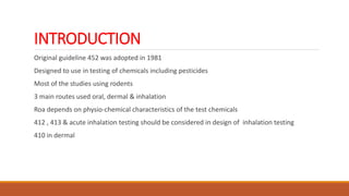 INTRODUCTION
Original guideline 452 was adopted in 1981
Designed to use in testing of chemicals including pesticides
Most of the studies using rodents
3 main routes used oral, dermal & inhalation
Roa depends on physio-chemical characteristics of the test chemicals
412 , 413 & acute inhalation testing should be considered in design of inhalation testing
410 in dermal
 