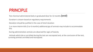 PRINCIPLE
Test chemical administered daily in graduated dose for 12 months (oral)
Duration is chosen based on regulatory requirements
Deviation should be justified in the case of short duration
1 or more interim kills (3 or 6 months) additional grp of animals may include to accommodate
this
During administration animals are observed for signs of toxicity
Animals which die or are killed during the test are necropsied and, at the conclusion of the test,
surviving animals are killed and necropsied.
 