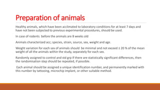 Preparation of animals
Healthy animals, which have been acclimated to laboratory conditions for at least 7 days and
have not been subjected to previous experimental procedures, should be used.
In case of rodents before the animals are 8 weeks old
Animals characterized acc; species, strain, source, sex, weight and age.
Weight variation for each sex of animals should be minimal and not exceed ± 20 % of the mean
weight of all the animals within the study, separately for each sex.
Randomly assigned to control and std grp If there are statistically significant differences, then
the randomisation step should be repeated, if possible.
Each animal should be assigned a unique identification number, and permanently marked with
this number by tattooing, microchip implant, or other suitable method.
 