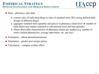 E MPIRICAL S TRATEGY
D EMAND E STIMATION AND M ERGER S IMULATIONS
Data – pharmacy sales data
convert sales of individual drugs to sales of standard units (SU) (using deﬁned daily
dosage of different drugs)
aggregate standard units (quantity and prices) to pharmacy-chain level (K number of
total chains) per market (national or sub-national level and time periods)
obtain observable characteristics of pharmacy-chains per market (e.g. number of
stores, trained pharmacists, average open hours, etc. per city)
Estimation – obtain demand parameters
Simulation – predict post-merger prices
Calculation – compute welfare effect

4/6

 