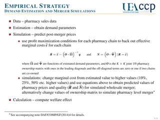 E MPIRICAL S TRATEGY
D EMAND E STIMATION AND M ERGER S IMULATIONS
Data – pharmacy sales data
Estimation – obtain demand parameters
Simulation – predict post-merger prices
use proﬁt maximization conditions for each pharmacy chain to back out effective
marginal costs c for each chain
R=c− O·Ω

−1

q

and

N=

O · Ψ (R − c)

where Ω and Ψ are functions of estimated demand parameters, and O is the K × K joint 1/0 pharmacy
ownership matrix with ones in the leading diagonals and the off-diagonal terms are zero or one if two chains
are co-owned

simulations: change marginal cost from estimated value to higher values (10%,
25%, 50% etc. higher values) and use equations above to obtain predicted values of
pharmacy prices and quality (R and N) for simulated wholesale merger;
alternatively change values of ownership matrix to simulate pharmacy level merger∗
Calculation – compute welfare effect

∗ See accompanying note DAF/COMP/GF(2014)4 for details.
5/6

 