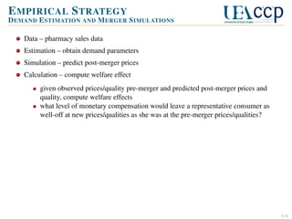 E MPIRICAL S TRATEGY
D EMAND E STIMATION AND M ERGER S IMULATIONS
Data – pharmacy sales data
Estimation – obtain demand parameters
Simulation – predict post-merger prices
Calculation – compute welfare effect
given observed prices/quality pre-merger and predicted post-merger prices and
quality, compute welfare effects
what level of monetary compensation would leave a representative consumer as
well-off at new prices/qualities as she was at the pre-merger prices/qualities?

5/6

 