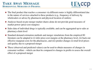 TAKE AWAY M ESSAGE
H ORIZONTAL M ERGERS IN P HARMA
The ﬁnal product that reaches a consumer via different routes is highly differentiated due
to the nature of services attached to these products (e.g., frequency of delivery by
wholesalers or advice by pharmacist and physical location of outlets)
Analyses based on pre-merger market shares alone do not provide good measures of
market power (price-cost margins)
Sales data of individual drugs is typically available, and can be aggregated up to sales at
pharmacy-chain level
Standard demand estimation methods and merger simulations from the empirical IO
literature can be adapted to (i) infer price-cost margins at the pharmacy level, (ii) back-out
effective marginal costs for the pharmacies, and (iii) predict changes in retail level prices
and quality due to a proposed merger
These (observed and predicted values) can be used to obtain measures of changes in
consumer welfare – which can then be compared to changes in proﬁts to assess the overall
effect of a proposed merger

6/6

 