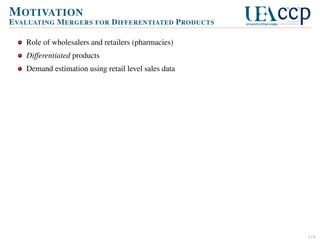 M OTIVATION
E VALUATING M ERGERS FOR D IFFERENTIATED P RODUCTS
Role of wholesalers and retailers (pharmacies)
Differentiated products
Demand estimation using retail level sales data

1/6

 