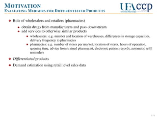 M OTIVATION
E VALUATING M ERGERS FOR D IFFERENTIATED P RODUCTS
Role of wholesalers and retailers (pharmacies)
obtain drugs from manufacturers and pass downstream
add services to otherwise similar products
wholesalers: e.g. number and location of warehouses, differences in storage capacities,
delivery frequency to pharmacies
pharmacies: e.g. number of stores per market, location of stores, hours of operation,
queuing time, advice from trained pharmacist, electronic patient records, automatic reﬁll
reminders

Differentiated products
Demand estimation using retail level sales data

1/6

 