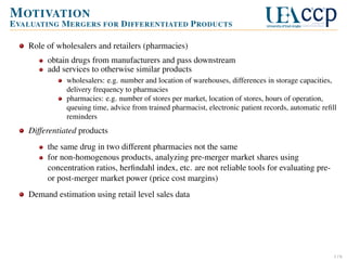 M OTIVATION
E VALUATING M ERGERS FOR D IFFERENTIATED P RODUCTS
Role of wholesalers and retailers (pharmacies)
obtain drugs from manufacturers and pass downstream
add services to otherwise similar products
wholesalers: e.g. number and location of warehouses, differences in storage capacities,
delivery frequency to pharmacies
pharmacies: e.g. number of stores per market, location of stores, hours of operation,
queuing time, advice from trained pharmacist, electronic patient records, automatic reﬁll
reminders

Differentiated products
the same drug in two different pharmacies not the same
for non-homogenous products, analyzing pre-merger market shares using
concentration ratios, herﬁndahl index, etc. are not reliable tools for evaluating preor post-merger market power (price cost margins)
Demand estimation using retail level sales data

1/6

 
