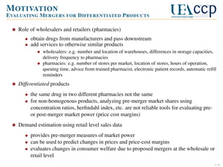 M OTIVATION
E VALUATING M ERGERS FOR D IFFERENTIATED P RODUCTS
Role of wholesalers and retailers (pharmacies)
obtain drugs from manufacturers and pass downstream
add services to otherwise similar products
wholesalers: e.g. number and location of warehouses, differences in storage capacities,
delivery frequency to pharmacies
pharmacies: e.g. number of stores per market, location of stores, hours of operation,
queuing time, advice from trained pharmacist, electronic patient records, automatic reﬁll
reminders

Differentiated products
the same drug in two different pharmacies not the same
for non-homogenous products, analyzing pre-merger market shares using
concentration ratios, herﬁndahl index, etc. are not reliable tools for evaluating preor post-merger market power (price cost margins)
Demand estimation using retail level sales data
provides pre-merger measures of market power
can be used to predict changes in prices and price-cost margins
evaluates changes in consumer welfare due to proposed mergers at the wholesale or
retail level
1/6

 