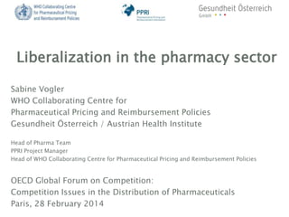 Liberalization in the pharmacy sector
Sabine Vogler
WHO Collaborating Centre for
Pharmaceutical Pricing and Reimbursement Policies
Gesundheit Österreich / Austrian Health Institute
Head of Pharma Team
PPRI Project Manager
Head of WHO Collaborating Centre for Pharmaceutical Pricing and Reimbursement Policies

OECD Global Forum on Competition:
Competition Issues in the Distribution of Pharmaceuticals
Paris, 28 February 2014

 