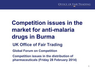 Competition issues in the
market for anti-malaria
drugs in Burma
UK Office of Fair Trading
Global Forum on Competition

Competition issues in the distribution of
pharmaceuticals (Friday 28 February 2014)
1

 