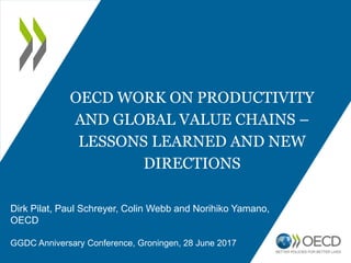 OECD WORK ON PRODUCTIVITY
AND GLOBAL VALUE CHAINS –
LESSONS LEARNED AND NEW
DIRECTIONS
Dirk Pilat, Paul Schreyer, Colin Webb and Norihiko Yamano,
OECD
GGDC Anniversary Conference, Groningen, 28 June 2017
 