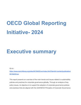OECD Global Reporting
Initiative- 2024
Executive summary
Go to :
https://www.oecd-ilibrary.org/sites/8416b635-en/index.html?itemId=/content/publication/
8416b635-en
This report presents an overview of the main trends and issues related to sustainability
policies and practices for corporate governance globally. Through an analysis of key
policy issues, its objective is to support the adoption of corporate governance policies
and practices that are aligned with the G20/OECD Principles of Corporate Governance.
 