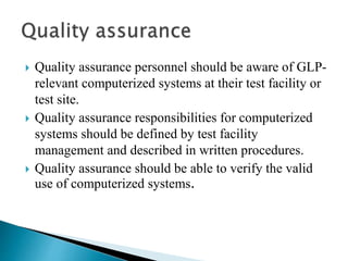  Quality assurance personnel should be aware of GLP-
relevant computerized systems at their test facility or
test site.
 Quality assurance responsibilities for computerized
systems should be defined by test facility
management and described in written procedures.
 Quality assurance should be able to verify the valid
use of computerized systems.
 