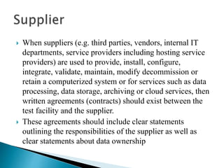 When suppliers (e.g. third parties, vendors, internal IT
departments, service providers including hosting service
providers) are used to provide, install, configure,
integrate, validate, maintain, modify decommission or
retain a computerized system or for services such as data
processing, data storage, archiving or cloud services, then
written agreements (contracts) should exist between the
test facility and the supplier.
 These agreements should include clear statements
outlining the responsibilities of the supplier as well as
clear statements about data ownership
 