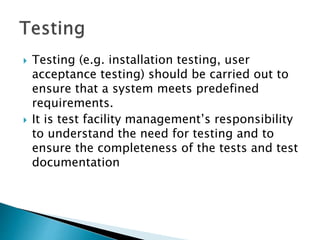  Testing (e.g. installation testing, user
acceptance testing) should be carried out to
ensure that a system meets predefined
requirements.
 It is test facility management’s responsibility
to understand the need for testing and to
ensure the completeness of the tests and test
documentation
 