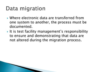  Where electronic data are transferred from
one system to another, the process must be
documented.
 It is test facility management’s responsibility
to ensure and demonstrating that data are
not altered during the migration process.
 