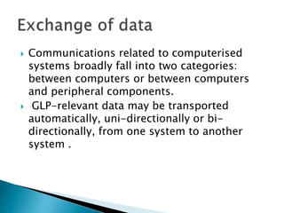  Communications related to computerised
systems broadly fall into two categories:
between computers or between computers
and peripheral components.
 GLP-relevant data may be transported
automatically, uni-directionally or bi-
directionally, from one system to another
system .
 