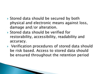 Stored data should be secured by both
physical and electronic means against loss,
damage and/or alteration.
 Stored data should be verified for
restorability, accessibility, readability and
accuracy.
 Verification procedures of stored data should
be risk based. Access to stored data should
be ensured throughout the retention period
 