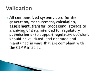  All computerized systems used for the
generation, measurement, calculation,
assessment, transfer, processing, storage or
archiving of data intended for regulatory
submission or to support regulatory decisions
should be validated, and operated and
maintained in ways that are compliant with
the GLP Principles.
 