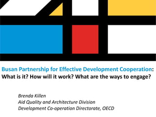 Busan Partnership for Effective Development Cooperation:
What is it? How will it work? What are the ways to engage?


      Brenda Killen
      Aid Quality and Architecture Division
      Development Co-operation Directorate, OECD
 