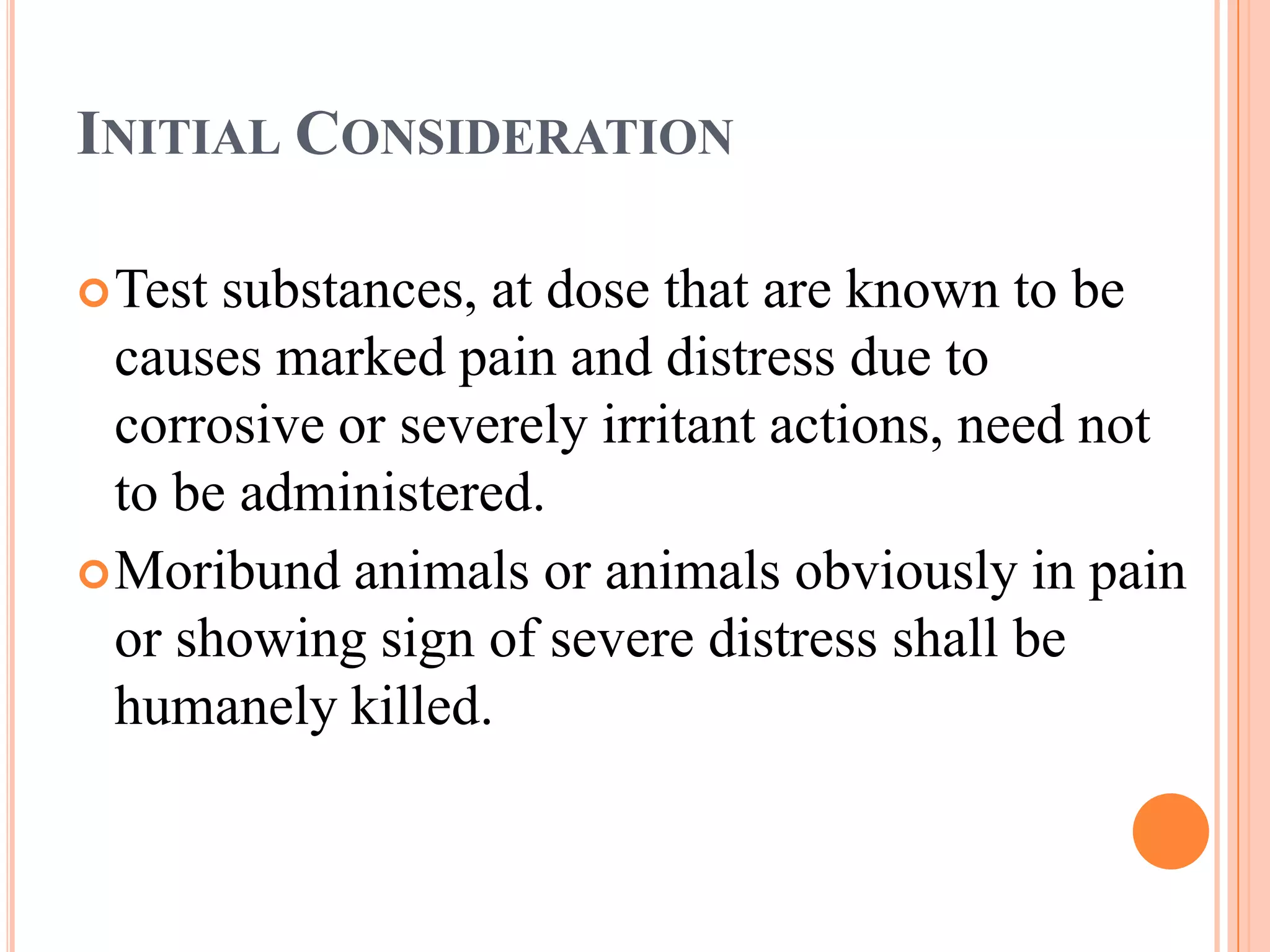INITIAL CONSIDERATION

 Test substances, at dose that are known to be
  causes marked pain and distress due to
  corrosive or severely irritant actions, need not
  to be administered.
 Moribund animals or animals obviously in pain
  or showing sign of severe distress shall be
  humanely killed.
 