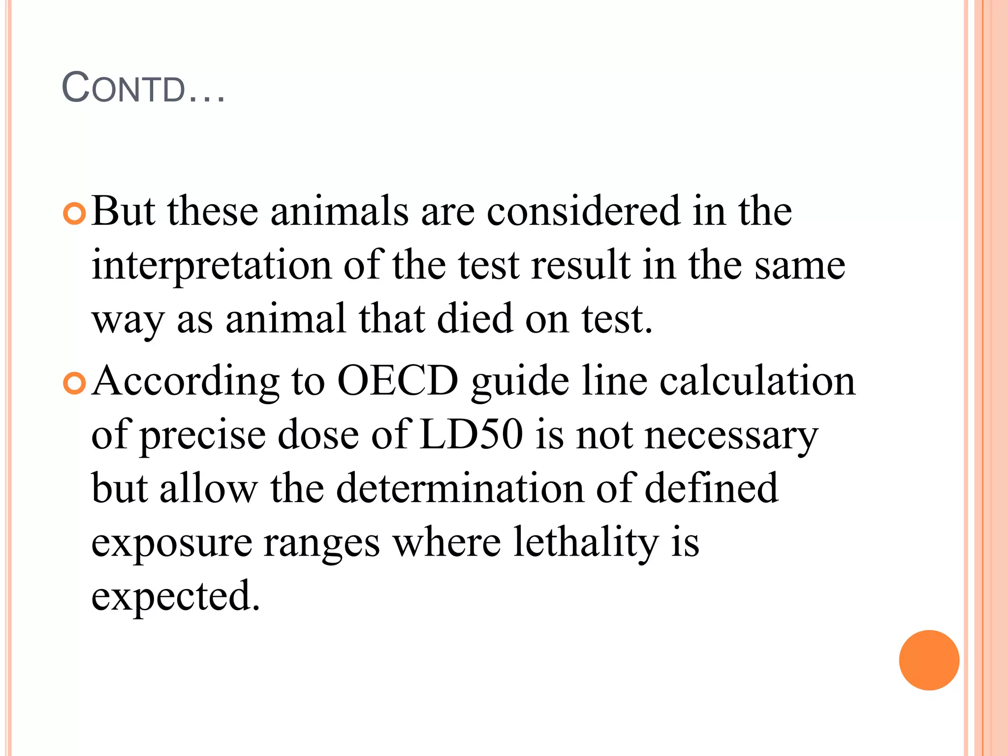 CONTD…

 But  these animals are considered in the
  interpretation of the test result in the same
  way as animal that died on test.
 According to OECD guide line calculation
  of precise dose of LD50 is not necessary
  but allow the determination of defined
  exposure ranges where lethality is
  expected.
 