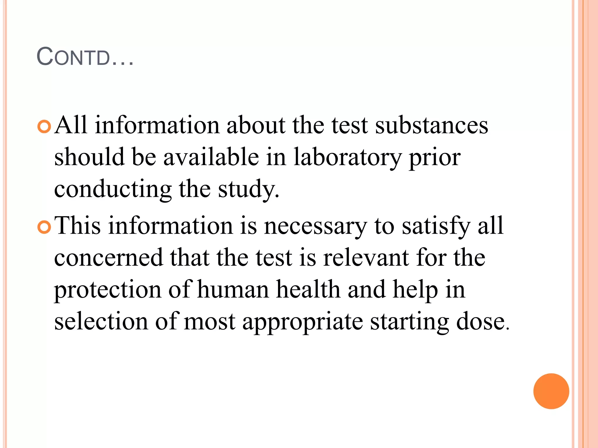 CONTD…

 All information about the test substances
  should be available in laboratory prior
  conducting the study.
 This information is necessary to satisfy all
  concerned that the test is relevant for the
  protection of human health and help in
  selection of most appropriate starting dose.
 