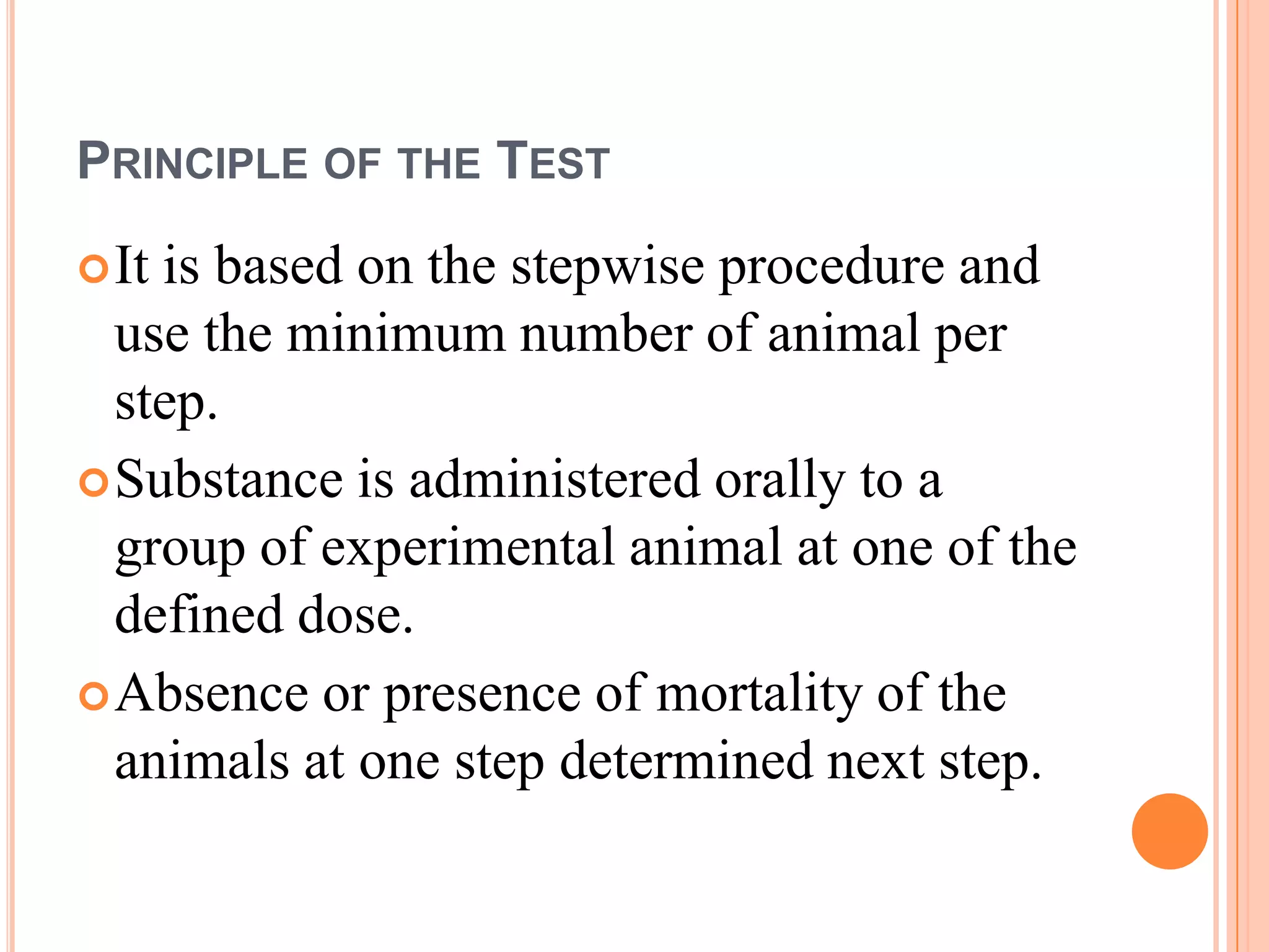 PRINCIPLE OF THE TEST
 Itis based on the stepwise procedure and
  use the minimum number of animal per
  step.
 Substance is administered orally to a
  group of experimental animal at one of the
  defined dose.
 Absence or presence of mortality of the
  animals at one step determined next step.
 