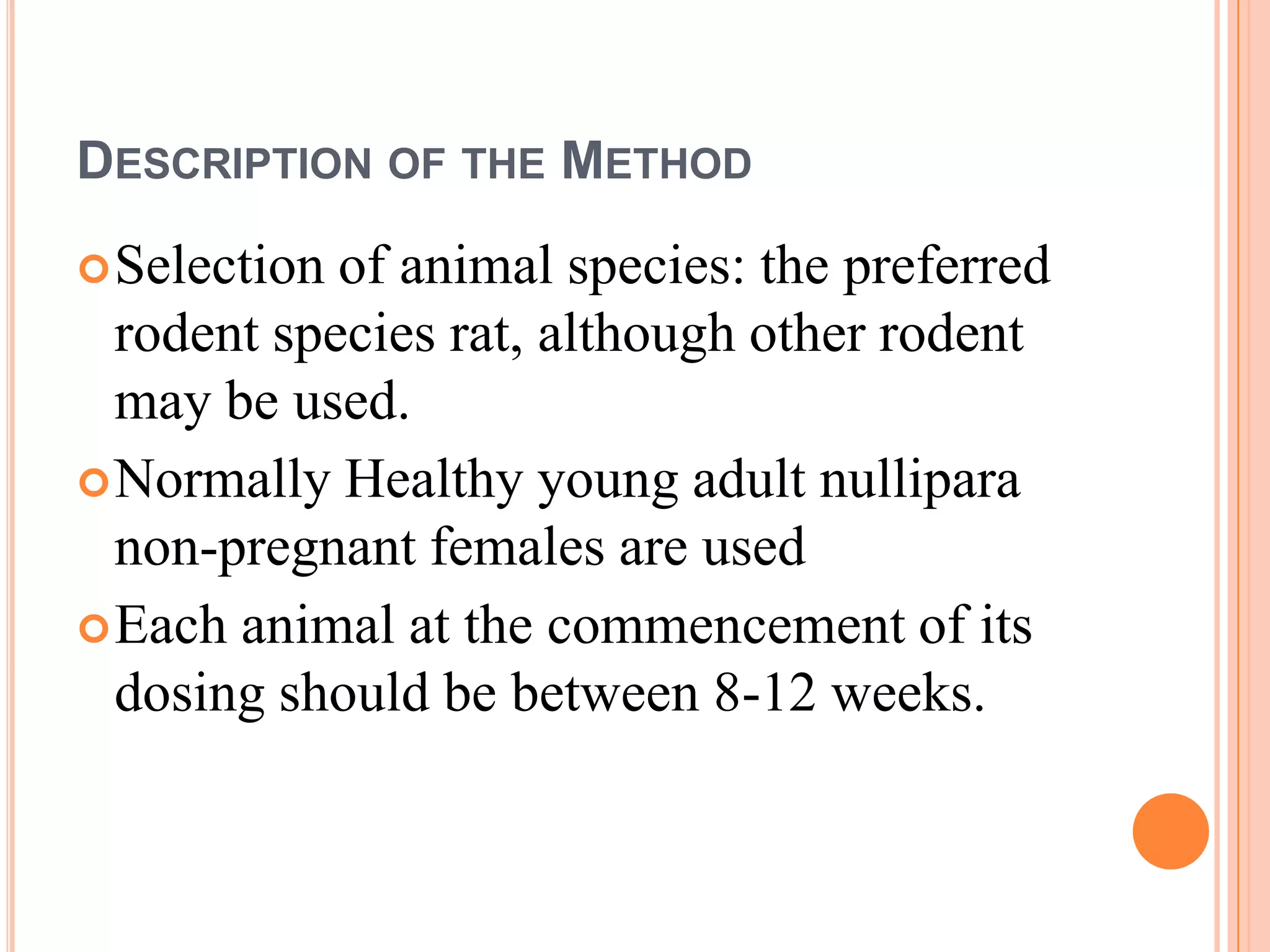 DESCRIPTION OF THE METHOD
 Selection of animal species: the preferred
  rodent species rat, although other rodent
  may be used.
 Normally Healthy young adult nullipara
  non-pregnant females are used
 Each animal at the commencement of its
  dosing should be between 8-12 weeks.
 