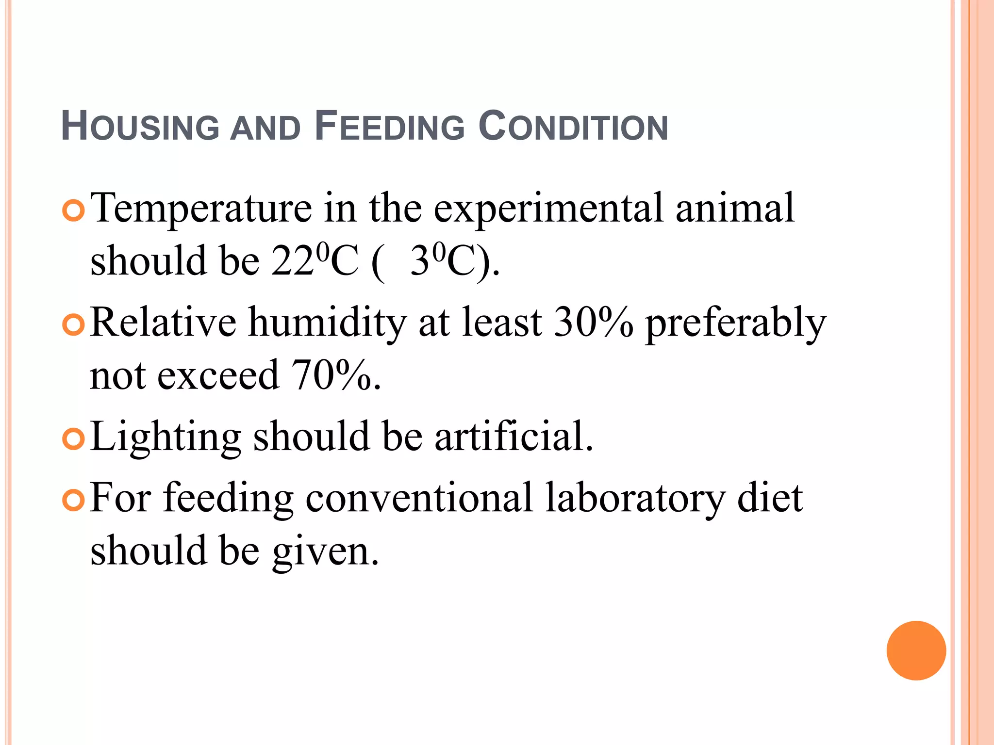 HOUSING AND FEEDING CONDITION
 Temperature  in the experimental animal
  should be 220C ( 30C).
 Relative humidity at least 30% preferably
  not exceed 70%.
 Lighting should be artificial.
 For feeding conventional laboratory diet
  should be given.
 