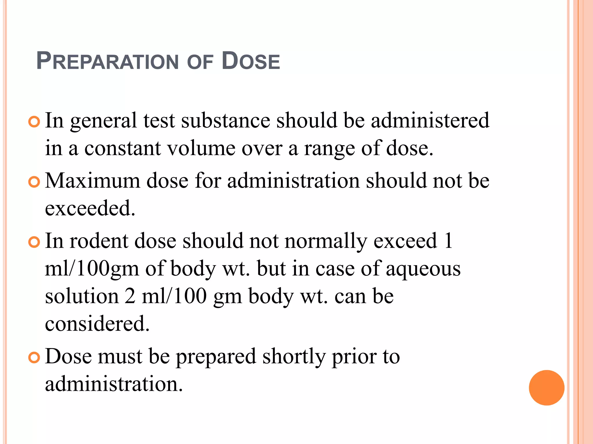 PREPARATION OF DOSE

 In general test substance should be administered
  in a constant volume over a range of dose.
 Maximum dose for administration should not be
  exceeded.
 In rodent dose should not normally exceed 1
  ml/100gm of body wt. but in case of aqueous
  solution 2 ml/100 gm body wt. can be
  considered.
 Dose must be prepared shortly prior to
  administration.
 