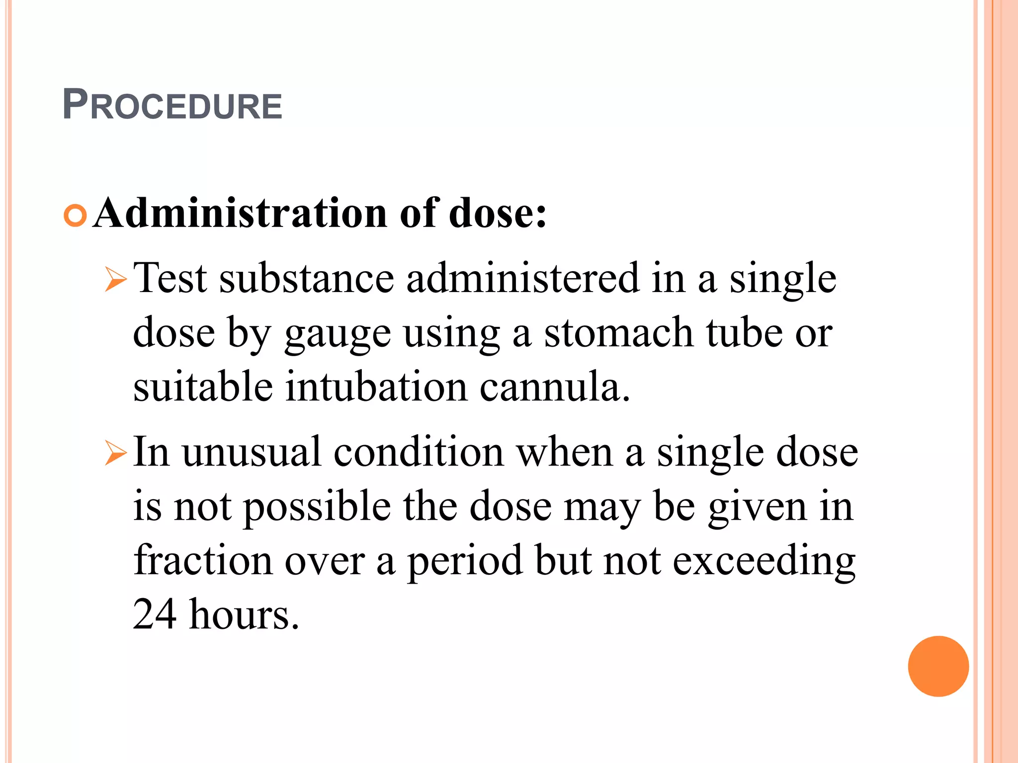 PROCEDURE

 Administration   of dose:
  Test substance administered in a single
   dose by gauge using a stomach tube or
   suitable intubation cannula.
  In unusual condition when a single dose
   is not possible the dose may be given in
   fraction over a period but not exceeding
   24 hours.
 