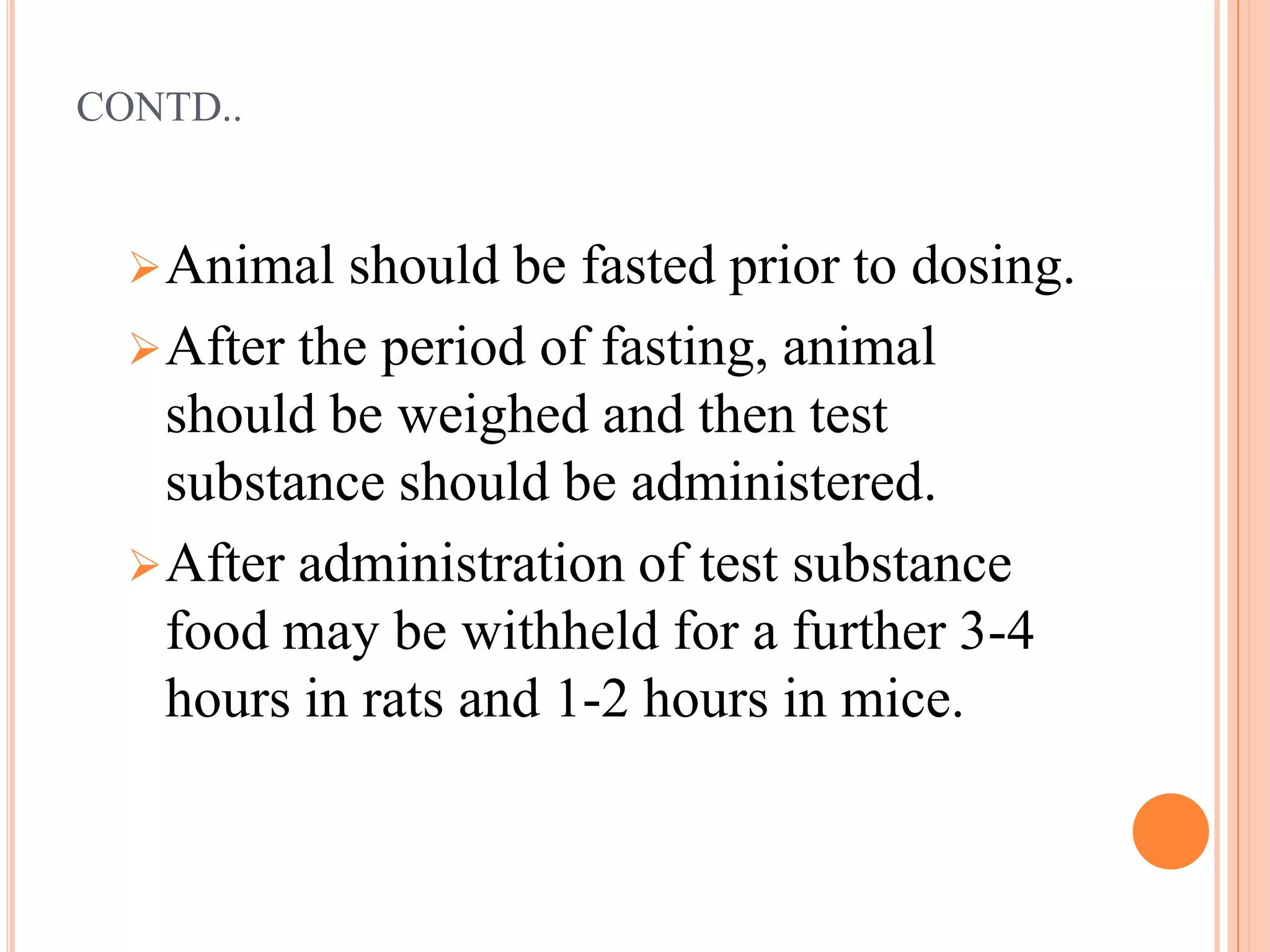CONTD..


   Animal should   be fasted prior to dosing.
   After the period of fasting, animal
    should be weighed and then test
    substance should be administered.
   After administration of test substance
    food may be withheld for a further 3-4
    hours in rats and 1-2 hours in mice.
 