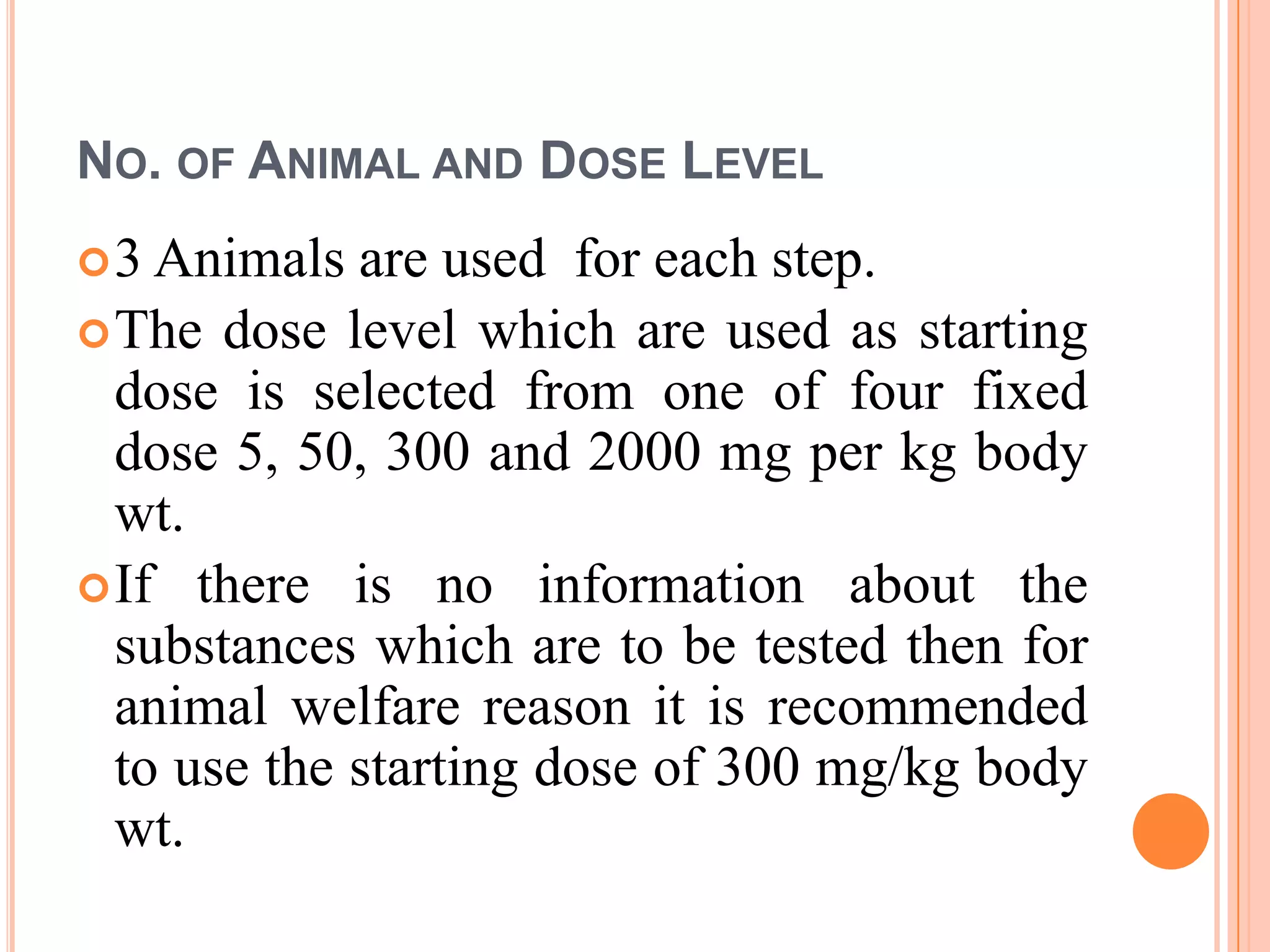 NO. OF ANIMAL AND DOSE LEVEL
 3 Animals  are used for each step.
 The dose level which are used as starting
  dose is selected from one of four fixed
  dose 5, 50, 300 and 2000 mg per kg body
  wt.
 If there is no information about the
  substances which are to be tested then for
  animal welfare reason it is recommended
  to use the starting dose of 300 mg/kg body
  wt.
 