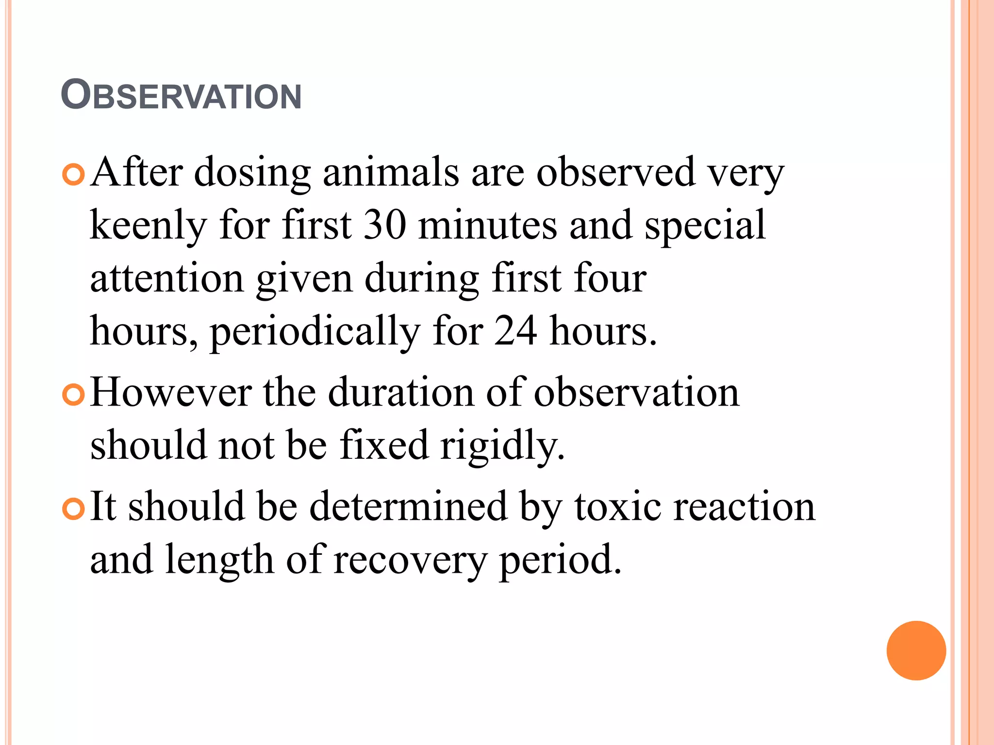 OBSERVATION
 After dosing animals are observed very
  keenly for first 30 minutes and special
  attention given during first four
  hours, periodically for 24 hours.
 However the duration of observation
  should not be fixed rigidly.
 It should be determined by toxic reaction
  and length of recovery period.
 