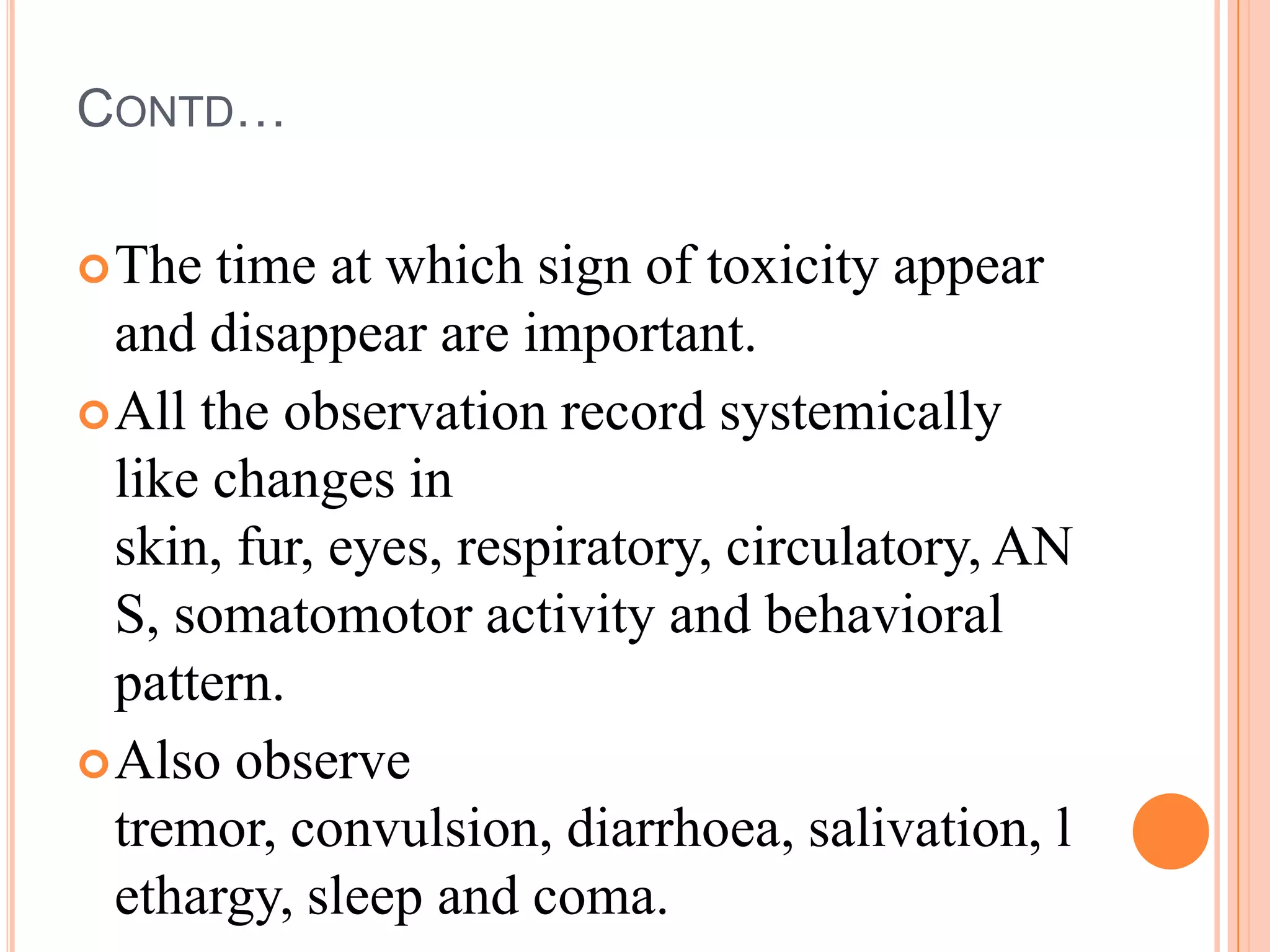 CONTD…

 The  time at which sign of toxicity appear
  and disappear are important.
 All the observation record systemically
  like changes in
  skin, fur, eyes, respiratory, circulatory, AN
  S, somatomotor activity and behavioral
  pattern.
 Also observe
  tremor, convulsion, diarrhoea, salivation, l
  ethargy, sleep and coma.
 