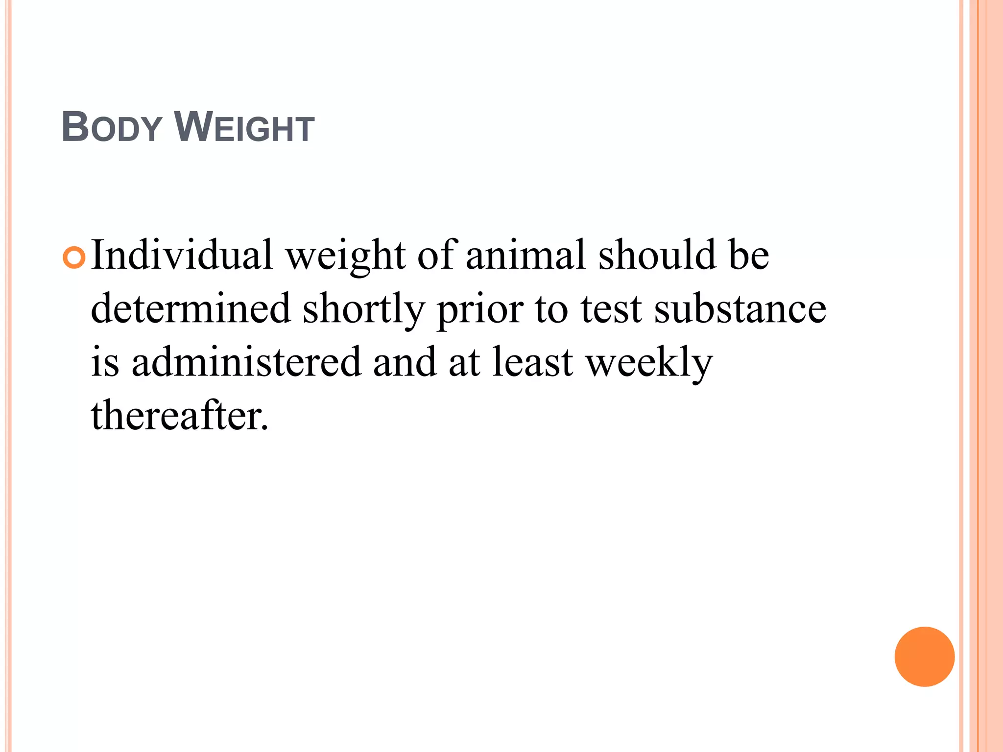 BODY WEIGHT


 Individual weight of animal should be
 determined shortly prior to test substance
 is administered and at least weekly
 thereafter.
 