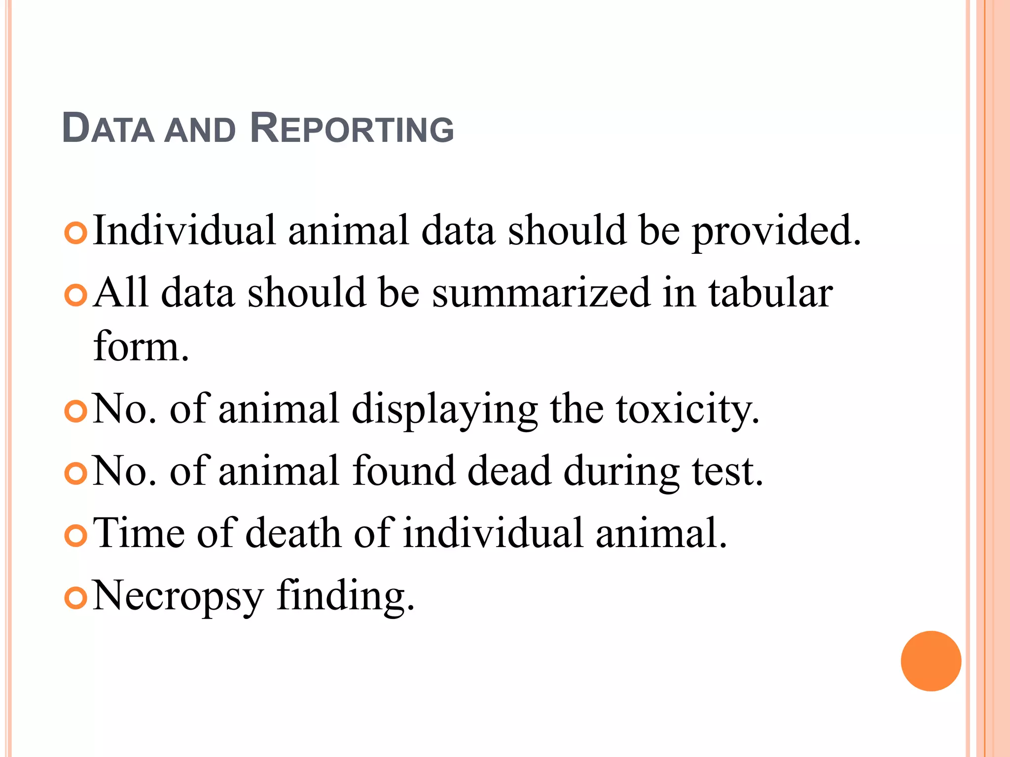 DATA AND REPORTING

 Individual animal data should be provided.
 All data should be summarized in tabular
  form.
 No. of animal displaying the toxicity.
 No. of animal found dead during test.
 Time of death of individual animal.
 Necropsy finding.
 