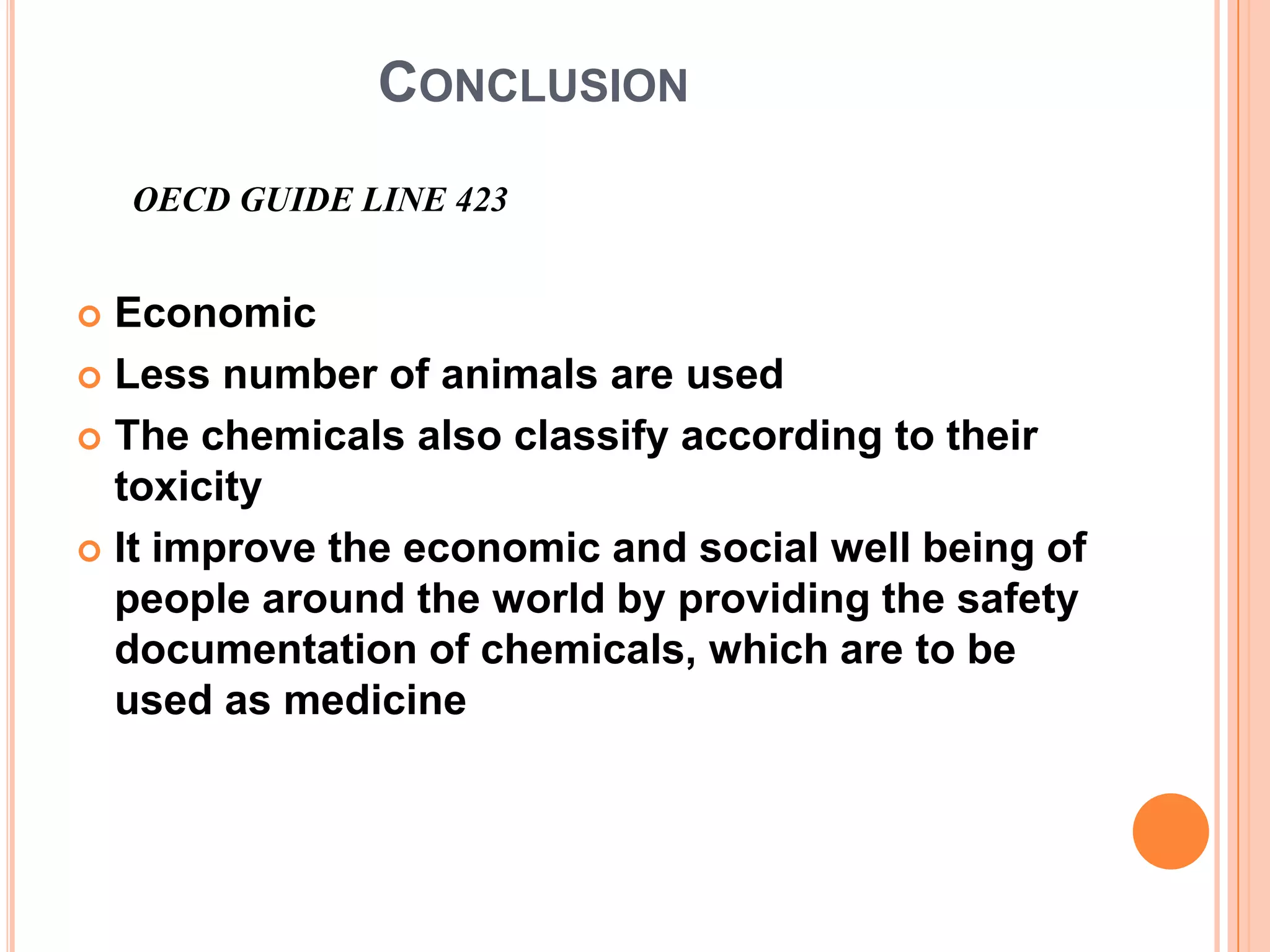 CONCLUSION
    OECD GUIDE LINE 423


 Economic
 Less number of animals are used

 The chemicals also classify according to their
  toxicity
 It improve the economic and social well being of
  people around the world by providing the safety
  documentation of chemicals, which are to be
  used as medicine
 