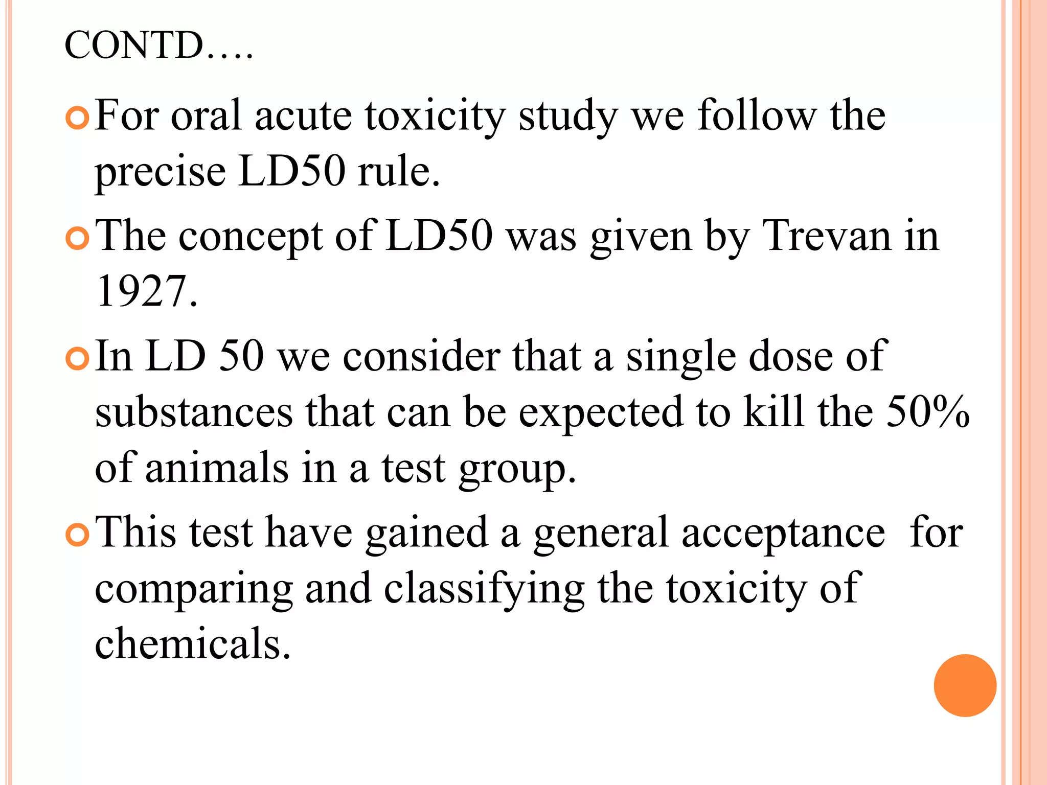 CONTD….
 For oral acute toxicity study we follow the
  precise LD50 rule.
 The concept of LD50 was given by Trevan in
  1927.
 In LD 50 we consider that a single dose of
  substances that can be expected to kill the 50%
  of animals in a test group.
 This test have gained a general acceptance for
  comparing and classifying the toxicity of
  chemicals.
 