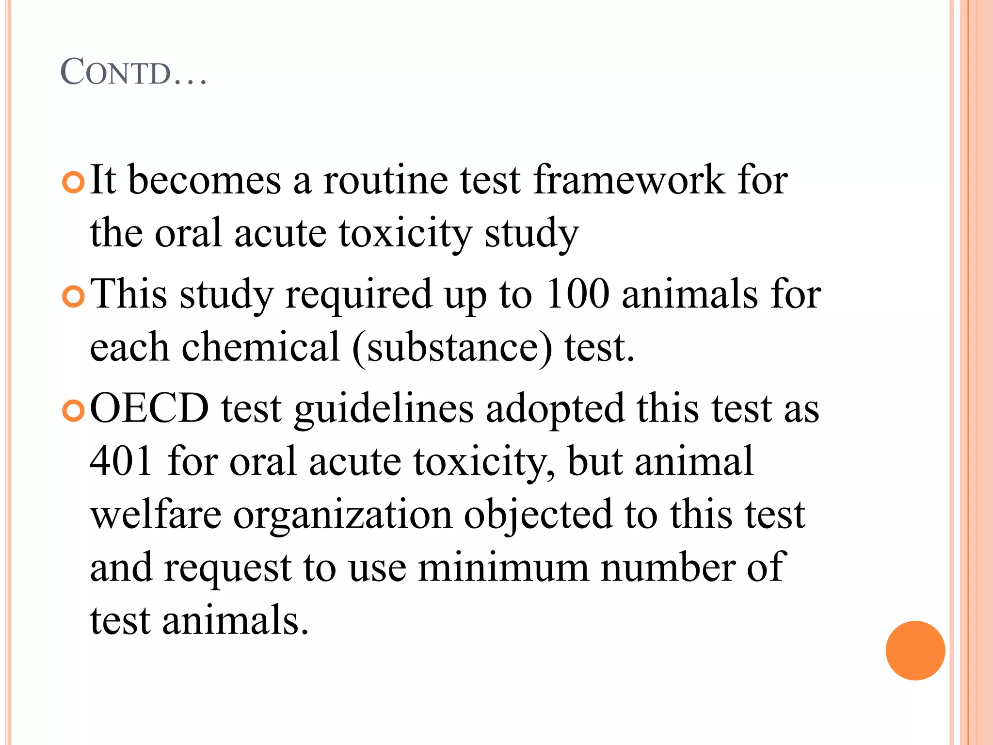 CONTD…

 Itbecomes a routine test framework for
  the oral acute toxicity study
 This study required up to 100 animals for
  each chemical (substance) test.
 OECD test guidelines adopted this test as
  401 for oral acute toxicity, but animal
  welfare organization objected to this test
  and request to use minimum number of
  test animals.
 