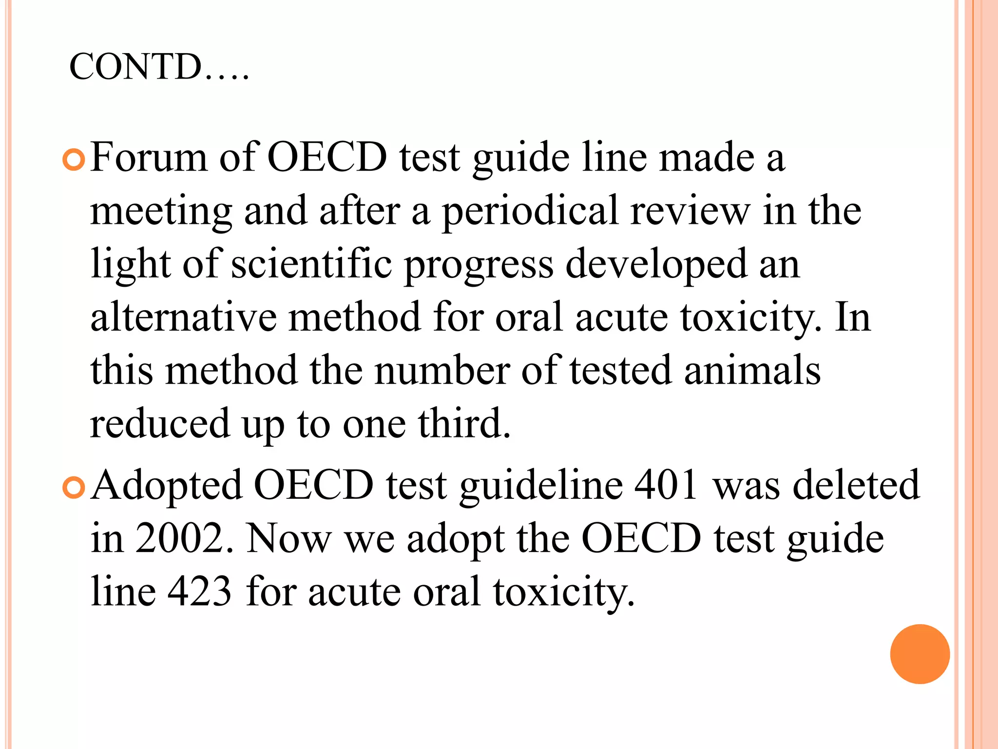 CONTD….

 Forum   of OECD test guide line made a
  meeting and after a periodical review in the
  light of scientific progress developed an
  alternative method for oral acute toxicity. In
  this method the number of tested animals
  reduced up to one third.
 Adopted OECD test guideline 401 was deleted
  in 2002. Now we adopt the OECD test guide
  line 423 for acute oral toxicity.
 