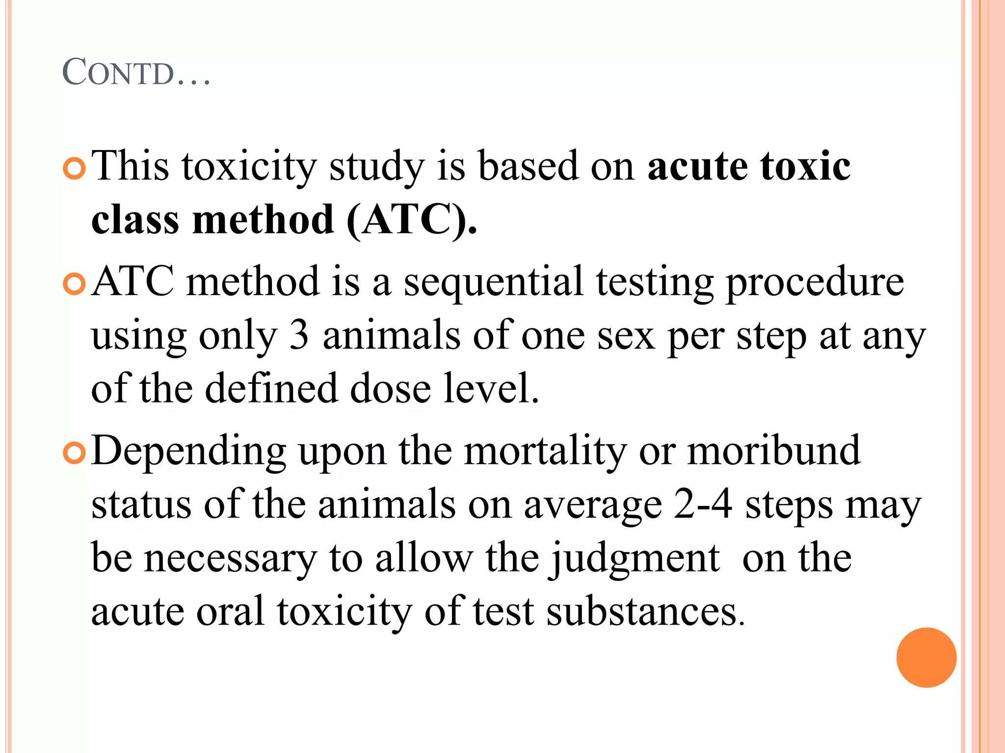 CONTD…

 This toxicity study is based on acute toxic
  class method (ATC).
 ATC method is a sequential testing procedure
  using only 3 animals of one sex per step at any
  of the defined dose level.
 Depending upon the mortality or moribund
  status of the animals on average 2-4 steps may
  be necessary to allow the judgment on the
  acute oral toxicity of test substances.
 
