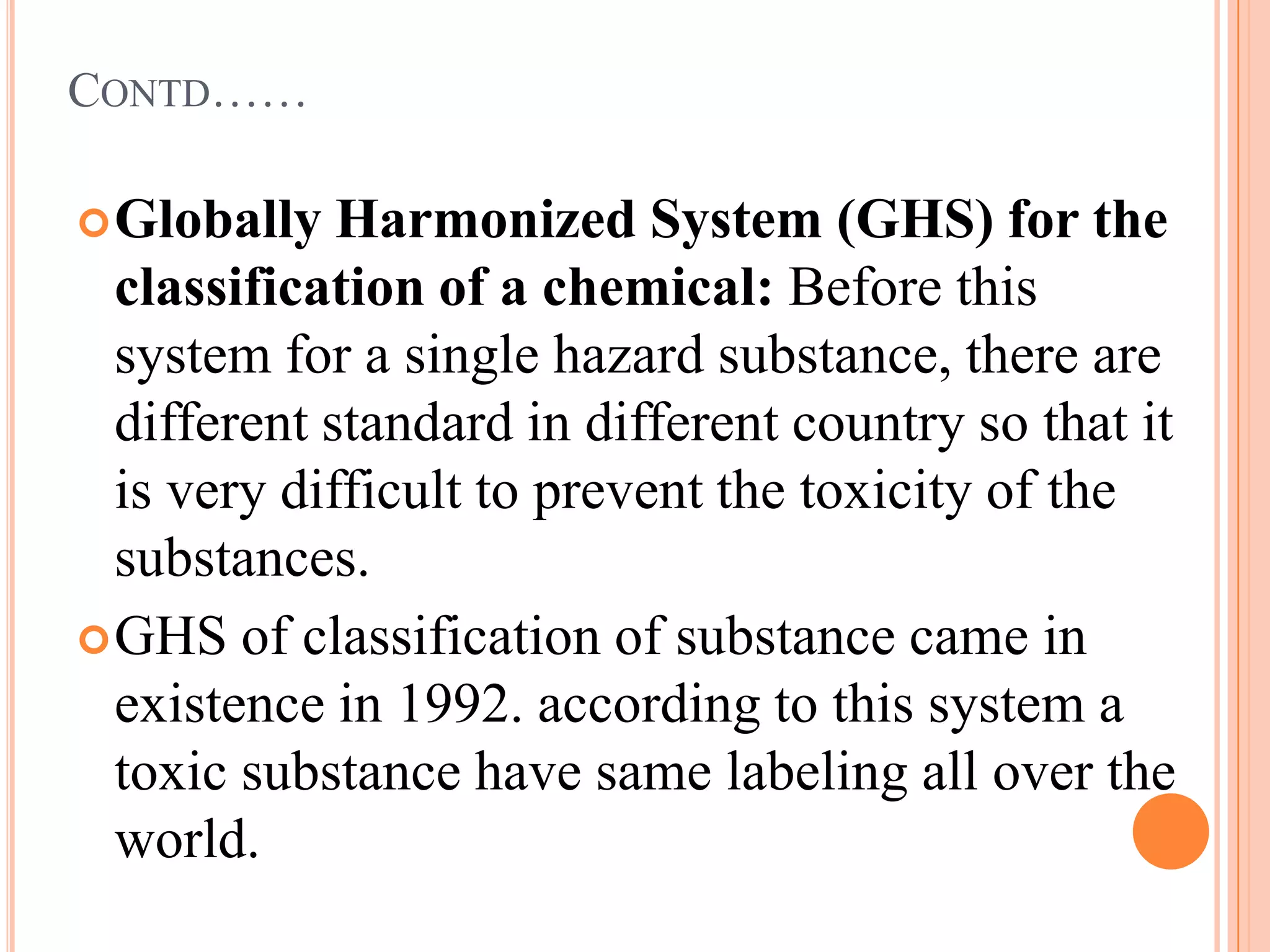 CONTD……

 Globally   Harmonized System (GHS) for the
  classification of a chemical: Before this
  system for a single hazard substance, there are
  different standard in different country so that it
  is very difficult to prevent the toxicity of the
  substances.
 GHS of classification of substance came in
  existence in 1992. according to this system a
  toxic substance have same labeling all over the
  world.
 