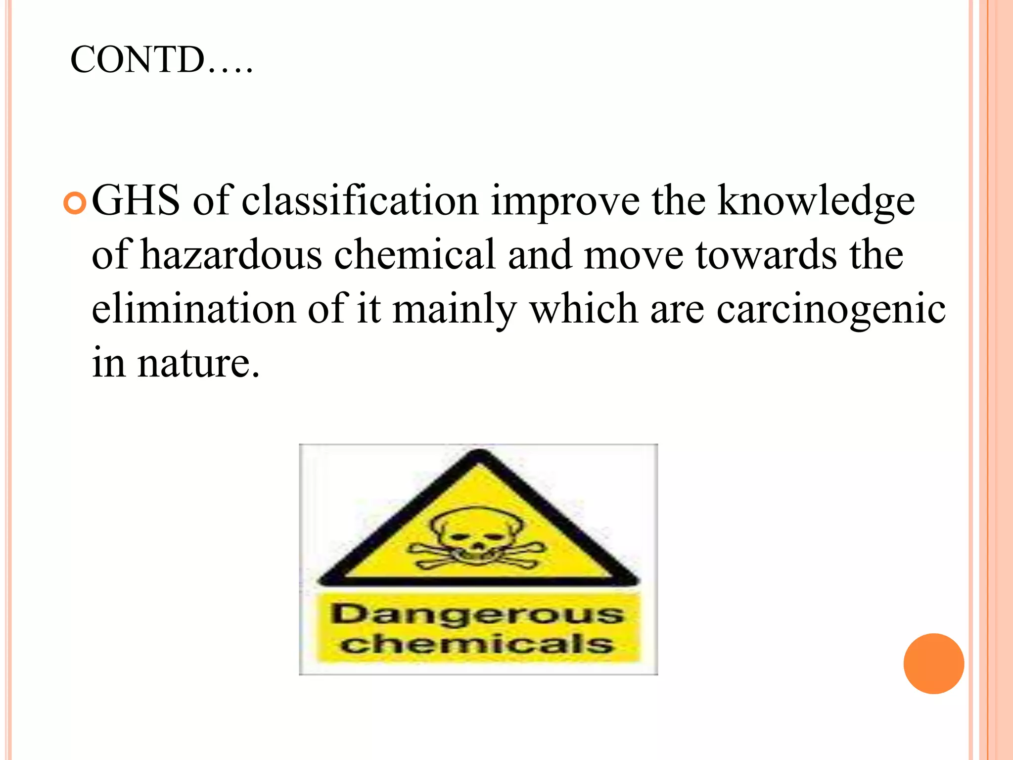 CONTD….


 GHS  of classification improve the knowledge
 of hazardous chemical and move towards the
 elimination of it mainly which are carcinogenic
 in nature.
 