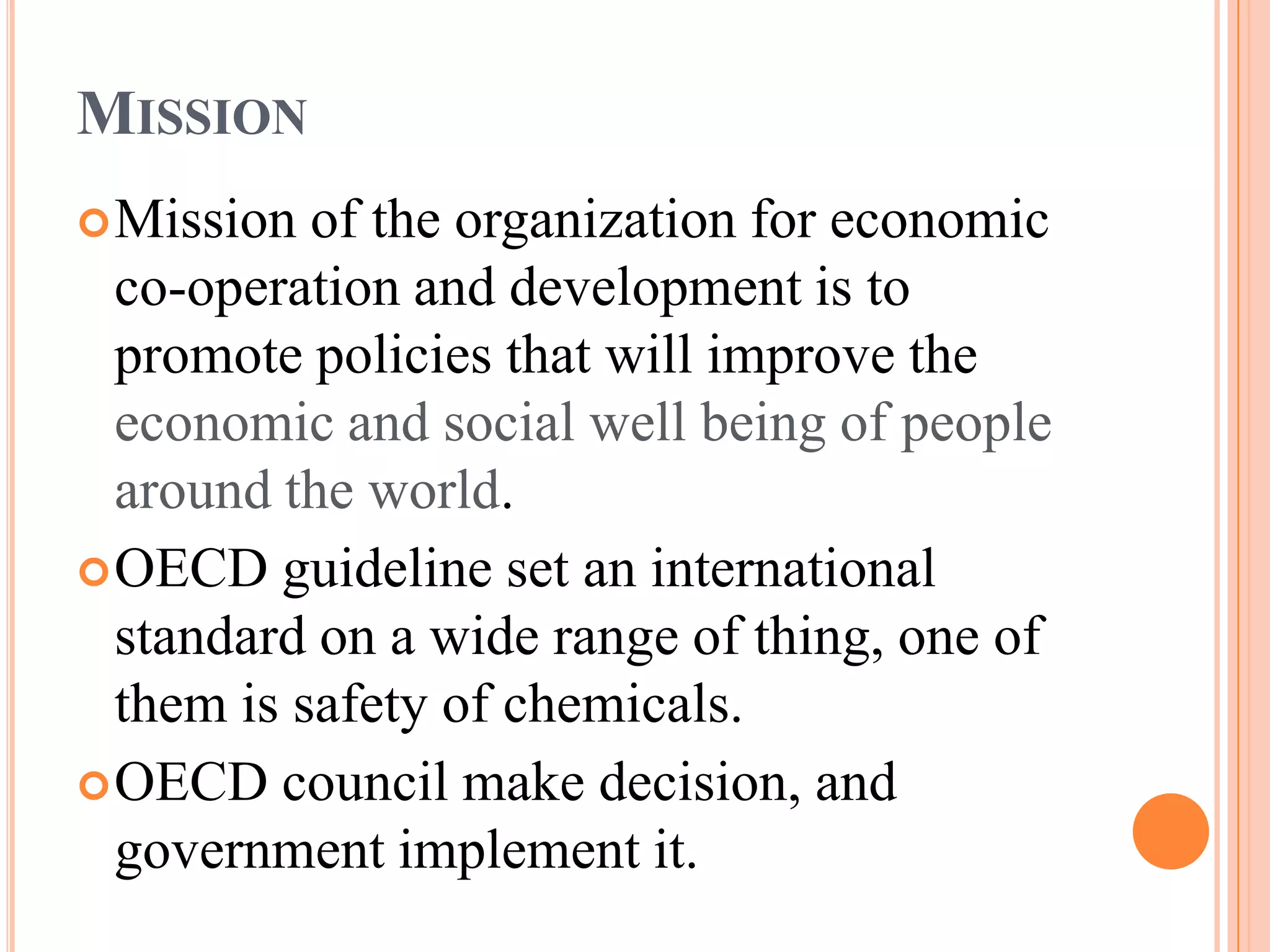 MISSION
 Mission  of the organization for economic
  co-operation and development is to
  promote policies that will improve the
  economic and social well being of people
  around the world.
 OECD guideline set an international
  standard on a wide range of thing, one of
  them is safety of chemicals.
 OECD council make decision, and
  government implement it.
 